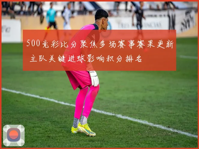 500竞彩比分聚焦多场赛事赛果更新 主队关键进球影响积分排名