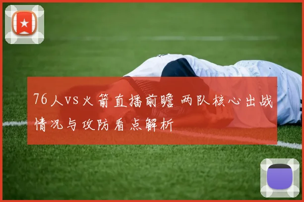 76人vs火箭直播前瞻 两队核心出战情况与攻防看点解析