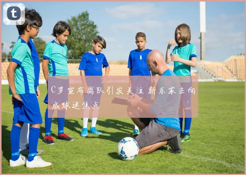C罗宣布离队引发关注 新东家去向成球迷焦点