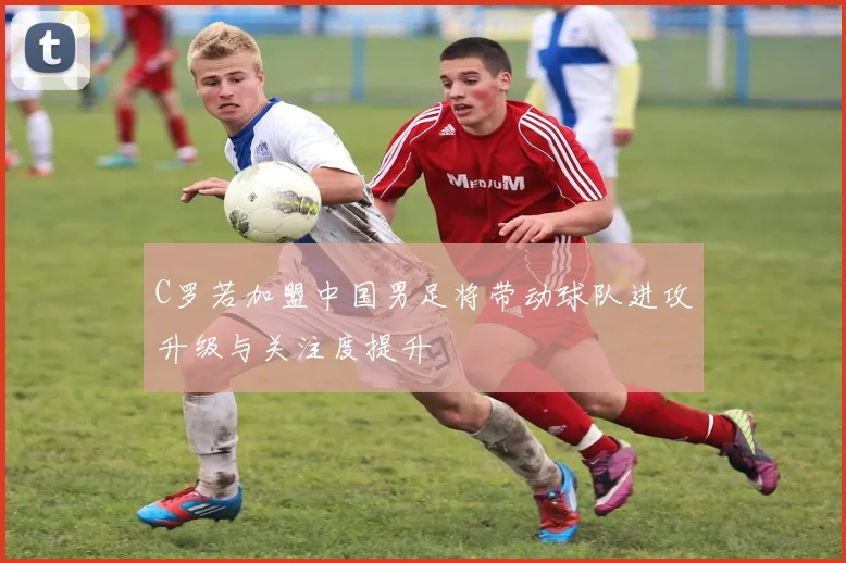 C罗若加盟中国男足将带动球队进攻升级与关注度提升