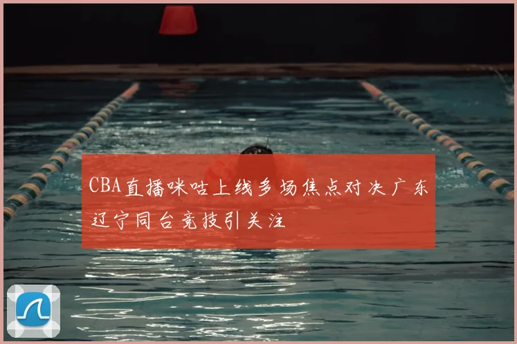 CBA直播咪咕上线多场焦点对决广东辽宁同台竞技引关注