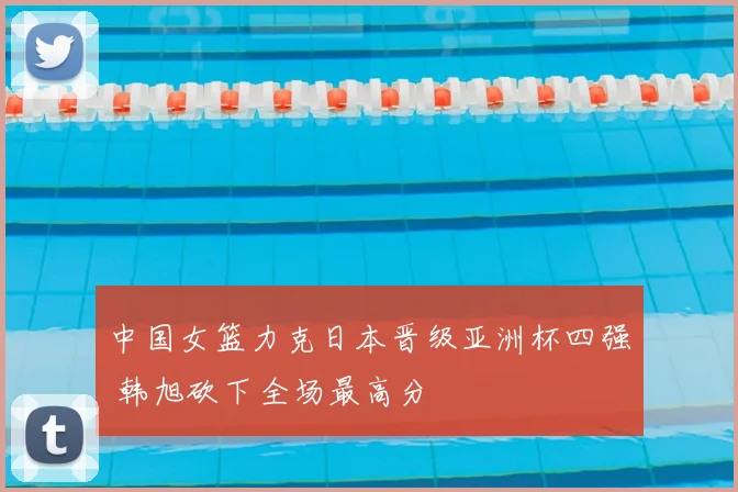 中国女篮力克日本晋级亚洲杯四强 韩旭砍下全场最高分