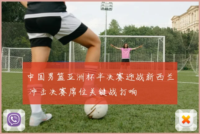 中国男篮亚洲杯半决赛迎战新西兰 冲击决赛席位关键战打响