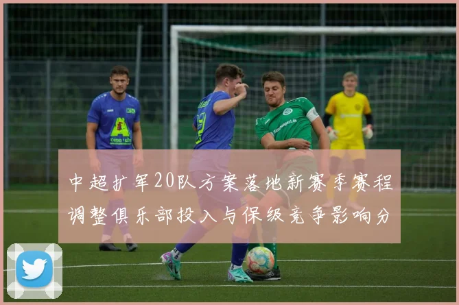 中超扩军20队方案落地新赛季赛程调整俱乐部投入与保级竞争影响分析