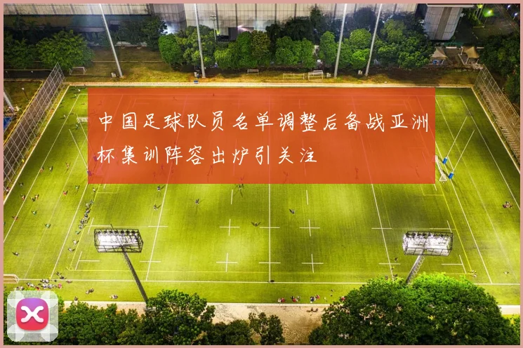 中国足球队员名单调整后备战亚洲杯集训阵容出炉引关注