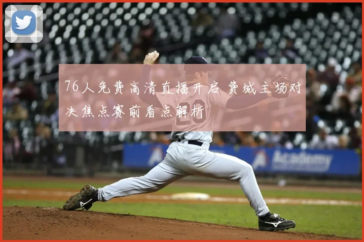 76人免费高清直播开启 费城主场对决焦点赛前看点解析