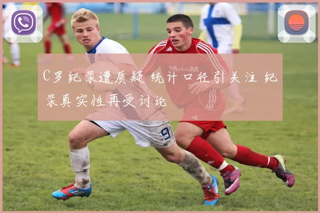 C罗纪录遭质疑 统计口径引关注 纪录真实性再受讨论