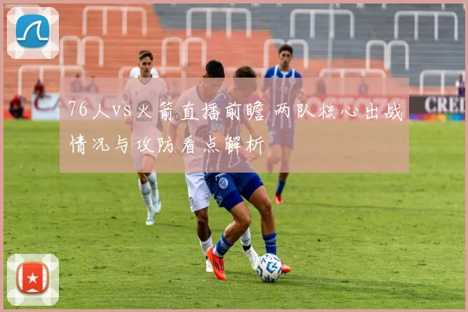 76人vs火箭直播前瞻 两队核心出战情况与攻防看点解析