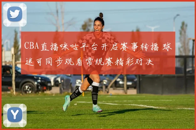 CBA直播咪咕平台开启赛事转播 球迷可同步观看常规赛精彩对决