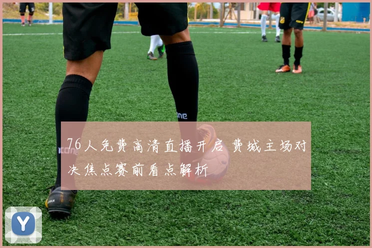 76人免费高清直播开启 费城主场对决焦点赛前看点解析