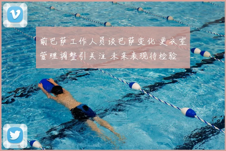 前巴萨工作人员谈巴萨变化 更衣室管理调整引关注 未来表现待检验