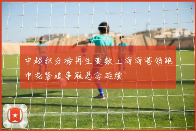 中超积分榜再生变数上海海港领跑申花紧追争冠悬念延续