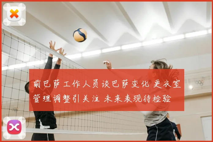 前巴萨工作人员谈巴萨变化 更衣室管理调整引关注 未来表现待检验