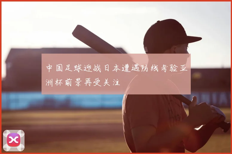 中国足球迎战日本遭遇防线考验亚洲杯前景再受关注